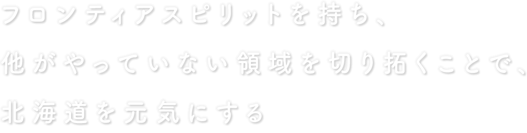 フロンティアスピリットを持ち、他がやっていない領域を切り拓くことで、北海道を元気にする