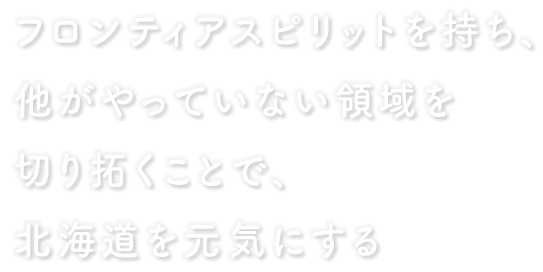 フロンティアスピリットを持ち、他がやっていない領域を切り拓くことで、北海道を元気にする